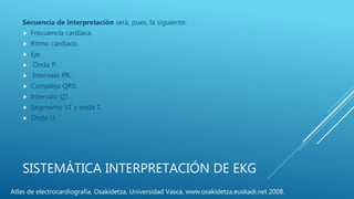 SISTEMÁTICA INTERPRETACIÓN DE EKG
Secuencia de interpretación será, pues, la siguiente:
 Frecuencia cardíaca.
 Ritmo cardíaco.
 Eje.
 Onda P.
 Intervalo PR.
 Complejo QRS.
 Intervalo QT.
 Segmento ST y onda T.
 Onda U.
Atlas de electrocardiografía, Osakidetza, Universidad Vasca, www.osakidetza.euskadi.net 2008.
 