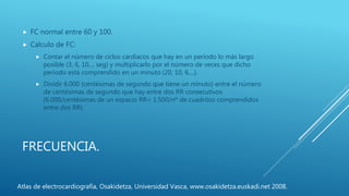 FRECUENCIA.
 FC normal entre 60 y 100.
 Calculo de FC:
 Contar el número de ciclos cardíacos que hay en un período lo más largo
posible (3, 6, 10,... seg) y multiplicarlo por el número de veces que dicho
período está comprendido en un minuto (20, 10, 6,...).
 Dividir 6.000 (centésimas de segundo que tiene un minuto) entre el número
de centésimas de segundo que hay entre dos RR consecutivos
(6.000/centésimas de un espacio RR= 1.500/nº de cuadritos comprendidos
entre dos RR).
Atlas de electrocardiografía, Osakidetza, Universidad Vasca, www.osakidetza.euskadi.net 2008.
 