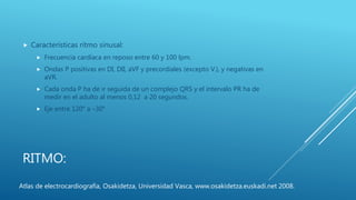 RITMO:
 Características ritmo sinusal:
 Frecuencia cardíaca en reposo entre 60 y 100 lpm.
 Ondas P positivas en DI, DII, aVF y precordiales (excepto V1), y negativas en
aVR.
 Cada onda P ha de ir seguida de un complejo QRS y el intervalo PR ha de
medir en el adulto al menos 0,12 a 20 segundos.
 Eje entre 120° a –30°
Atlas de electrocardiografía, Osakidetza, Universidad Vasca, www.osakidetza.euskadi.net 2008.
 