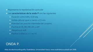 ONDA P.
 Representa la repolarización auricular
 Las características de la onda P son las siguientes:
 Duración: entre 0,08 y 0,10 seg
 Volteje (altura): igual o menor a 2,5 mm
 Polaridad (en posición intermedia del corazón):
 Positiva en DI, DII, DIII, aVL y aVF
 Negativa en aVR
 Positiva o difásica (+/-) en V1
Atlas de electrocardiografía, Osakidetza, Universidad Vasca, www.osakidetza.euskadi.net 2008.
 