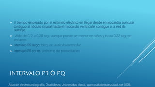 INTERVALO PR Ó PQ
 El tiempo empleado por el estímulo eléctrico en llegar desde el miocardio auricular
contiguo al nódulo sinusal hasta el miocardio ventricular contiguo a la red de
Purkinje.
 Mide de 0,12 a 0,20 seg., aunque puede ser menor en niños y hasta 0,22 seg. en
ancianos.
 Intervalo PR largo: bloqueo auriculoventricular
 Intervalo PR corto: síndrome de preexcitación
Atlas de electrocardiografía, Osakidetza, Universidad Vasca, www.osakidetza.euskadi.net 2008.
 