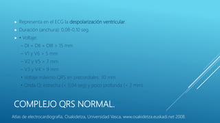 COMPLEJO QRS NORMAL.
 Representa en el ECG la despolarización ventricular.
 Duración (anchura): 0,08-0,10 seg.
 • Voltaje:
– DI + DII + DIII > 15 mm
– V1 y V6 > 5 mm
– V2 y V5 > 7 mm
– V3 y V4 > 9 mm
• Voltaje máximo QRS en precordiales: 30 mm
• Onda Q: estrecha (< 0,04 seg) y poco profunda (< 2 mm)
Atlas de electrocardiografía, Osakidetza, Universidad Vasca, www.osakidetza.euskadi.net 2008.
 