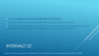 INTERVALO QT.
 Se mide desde el comienzo del QRS hasta el final de la T.
 Corresponde al tiempo de despolarización y repolarización ventricular.
 El tiempo de repolarización depende de la frecuencia cardíaca, de modo que a mayor
frecuencia la repolarización se produce antes y se acorta el intervalo QT.
Atlas de electrocardiografía, Osakidetza, Universidad Vasca, www.osakidetza.euskadi.net 2008.
 