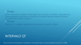 INTERVALO QT
 QT largo:
Sueño, insuficiencia cardíaca, infarto agudo de miocardio, miocarditis, hipopotasemia,
hipomagnesemia, hipocalcemia, hipotermia, accidente vascular cerebral, quinidina,
procainamida, QT largo congénito.
 QT corto:
Bloqueo A-V completo, hipertermia, hipercalcemia, vagotonía, digital
Atlas de electrocardiografía, Osakidetza, Universidad Vasca, www.osakidetza.euskadi.net 2008.
 