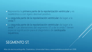 SEGMENTO ST.
 Representa la primera parte de la repolarización ventricular y es
isoeléctrico o con ligero desnivel positivo.
 La segunda parte de la repolarización ventricular da lugar a la
onda T.
 La segunda parte de la repolarización ventricular da lugar a la
onda T. Las alteraciones del segmento ST y de la onda T tienen
especial significación para el diagnóstico de cardiopatía
isquémica,
Atlas de electrocardiografía, Osakidetza, Universidad Vasca, www.osakidetza.euskadi.net 2008.
 