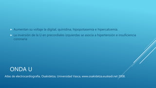 ONDA U
 Aumentan su voltaje la digital, quinidina, hipopotasemia e hipercalcemia.
 La inversión de la U en precordiales izquierdas se asocia a hipertensión e insuficiencia
coronaria
Atlas de electrocardiografía, Osakidetza, Universidad Vasca, www.osakidetza.euskadi.net 2008.
 