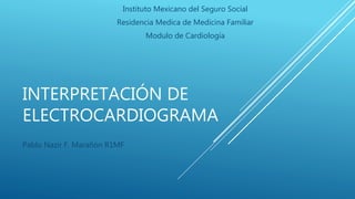 INTERPRETACIÓN DE
ELECTROCARDIOGRAMA
Pablo Nazir F. Marañón R1MF
Instituto Mexicano del Seguro Social
Residencia Medica de Medicina Familiar
Modulo de Cardiología
 