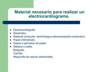 Material necesario para realizar un
electrocardiograma.






Electrocardiógrafo.
Electrodos.
Material conductor: alcohol/agua jabonosa/pasta conductora.
Papel milimetrado.
Gasas o pañuelos de papel.
Sábana o toalla.
Bolígrafo.
Camilla.
Maquinilla de rasurar desechable.
 