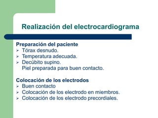 Realización del electrocardiograma
Preparación del paciente



Tórax desnudo.
Temperatura adecuada.
Decúbito supino.
Piel preparada para buen contacto.
Colocación de los electrodos



Buen contacto
Colocación de los electrodo en miembros.
Colocación de los electrodo precordiales.
 