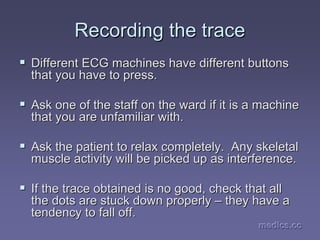 medics.cc
medics.cc
medics.cc
medics.cc
medics.cc
medics.cc
Recording the trace
Recording the trace
ƒ
ƒ Different ECG machines have different buttons
Different ECG machines have different buttons
that you have to press.
that you have to press.
ƒ
ƒ Ask one of the staff on the ward if it is a machine
Ask one of the staff on the ward if it is a machine
that you are unfamiliar with.
that you are unfamiliar with.
ƒ
ƒ Ask the patient to relax completely. Any skeletal
Ask the patient to relax completely. Any skeletal
muscle activity will be picked up as interference.
muscle activity will be picked up as interference.
ƒ
ƒ If the trace obtained is no good, check that all
If the trace obtained is no good, check that all
the dots are stuck down properly
the dots are stuck down properly –
– they have a
they have a
tendency to fall off.
tendency to fall off.
 