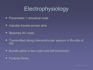 medics.cc
medics.cc
medics.cc
medics.cc
medics.cc
medics.cc
Electrophysiology
Electrophysiology
ƒ
ƒ Pacemaker =
Pacemaker = sinoatrial
sinoatrial node
node
ƒ
ƒ Impulse travels across atria
Impulse travels across atria
ƒ
ƒ Reaches AV node
Reaches AV node
ƒ
ƒ Transmitted along
Transmitted along interventricular
interventricular septum in Bundle of
septum in Bundle of
His
His
ƒ
ƒ Bundle splits in two (right and left branches)
Bundle splits in two (right and left branches)
ƒ
ƒ Purkinje fibres
Purkinje fibres
 