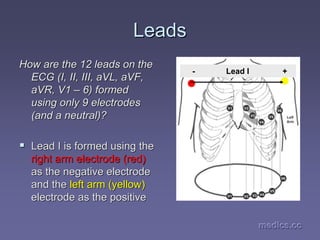 medics.cc
medics.cc
medics.cc
medics.cc
medics.cc
medics.cc
Leads
Leads
How are the 12 leads on the
How are the 12 leads on the
ECG (I, II, III,
ECG (I, II, III, aVL
aVL,
, aVF
aVF,
,
aVR
aVR, V1
, V1 –
– 6) formed
6) formed
using only 9 electrodes
using only 9 electrodes
(and a neutral)?
(and a neutral)?
ƒ
ƒ Lead I is formed using the
Lead I is formed using the
right arm electrode (red)
right arm electrode (red)
as the negative electrode
as the negative electrode
and the
and the left arm (yellow)
left arm (yellow)
electrode as the positive
electrode as the positive
- Lead I +
 