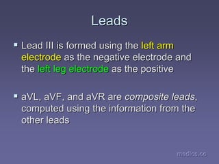 medics.cc
medics.cc
medics.cc
medics.cc
medics.cc
medics.cc
Leads
Leads
ƒ
ƒ Lead III is formed using the
Lead III is formed using the left arm
left arm
electrode
electrode as the negative electrode and
as the negative electrode and
the
the left leg electrode
left leg electrode as the positive
as the positive
ƒ
ƒ aVL
aVL,
, aVF
aVF, and
, and aVR
aVR are
are composite leads
composite leads,
,
computed using the information from the
computed using the information from the
other leads
other leads
 