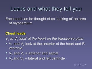 medics.cc
medics.cc
medics.cc
medics.cc
medics.cc
medics.cc
Leads and what they tell you
Leads and what they tell you
Each lead can be thought of as
Each lead can be thought of as ‘
‘looking at
looking at’
’ an area
an area
of myocardium
of myocardium
Chest leads
Chest leads
V
V1
1 to V
to V6
6 ‘
‘look
look’
’ at the heart on the transverse plain
at the heart on the transverse plain
ƒ
ƒ V
V1
1 and V
and V2
2 look at the anterior of the heart and R
look at the anterior of the heart and R
ventricle
ventricle
ƒ
ƒ V
V3
3 and V
and V4
4 = anterior and
= anterior and septal
septal
ƒ
ƒ V
V5
5 and V
and V6
6 = lateral and left ventricle
= lateral and left ventricle
 