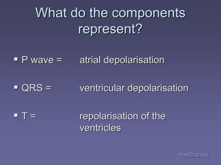 medics.cc
medics.cc
medics.cc
medics.cc
medics.cc
medics.cc
What do the components
What do the components
represent?
represent?
ƒ
ƒ P wave =
P wave = atrial
atrial depolarisation
depolarisation
ƒ
ƒ QRS =
QRS = ventricular depolarisation
ventricular depolarisation
ƒ
ƒ T =
T = repolarisation of the
repolarisation of the
ventricles
ventricles
 