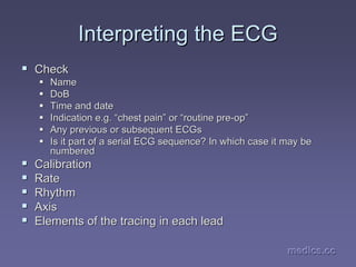 medics.cc
medics.cc
medics.cc
medics.cc
medics.cc
medics.cc
Interpreting the ECG
Interpreting the ECG
ƒ
ƒ Check
Check
ƒ
ƒ Name
Name
ƒ
ƒ DoB
DoB
ƒ
ƒ Time and date
Time and date
ƒ
ƒ Indication e.g.
Indication e.g. “
“chest pain
chest pain”
” or
or “
“routine pre
routine pre-
-op
op”
”
ƒ
ƒ Any previous or subsequent
Any previous or subsequent ECGs
ECGs
ƒ
ƒ Is it part of a serial ECG sequence? In which case it may be
Is it part of a serial ECG sequence? In which case it may be
numbered
numbered
ƒ
ƒ Calibration
Calibration
ƒ
ƒ Rate
Rate
ƒ
ƒ Rhythm
Rhythm
ƒ
ƒ Axis
Axis
ƒ
ƒ Elements of the tracing in each lead
Elements of the tracing in each lead
 