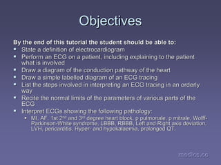 medics.cc
medics.cc
medics.cc
medics.cc
medics.cc
medics.cc
Objectives
Objectives
By the end of this tutorial the student should be able to:
By the end of this tutorial the student should be able to:
ƒ
ƒ State a definition of electrocardiogram
State a definition of electrocardiogram
ƒ
ƒ Perform an ECG on a patient, including explaining to the patient
Perform an ECG on a patient, including explaining to the patient
what is involved
what is involved
ƒ
ƒ Draw a diagram of the conduction pathway of the heart
Draw a diagram of the conduction pathway of the heart
ƒ
ƒ Draw a simple labelled diagram of an ECG tracing
Draw a simple labelled diagram of an ECG tracing
ƒ
ƒ List the steps involved in interpreting an ECG tracing in an ord
List the steps involved in interpreting an ECG tracing in an orderly
erly
way
way
ƒ
ƒ Recite the normal limits of the parameters of various parts of t
Recite the normal limits of the parameters of various parts of the
he
ECG
ECG
ƒ
ƒ Interpret
Interpret ECGs
ECGs showing the following pathology:
showing the following pathology:
ƒ
ƒ MI, AF, 1st 2
MI, AF, 1st 2nd
nd and 3
and 3rd
rd degree heart block, p
degree heart block, p pulmonale
pulmonale, p
, p mitrale
mitrale, Wolff
, Wolff-
-
Parkinson
Parkinson-
-White syndrome, LBBB, RBBB, Left and Right axis deviation,
White syndrome, LBBB, RBBB, Left and Right axis deviation,
LVH,
LVH, pericarditis
pericarditis, Hyper
, Hyper-
- and
and hypokalaemia
hypokalaemia, prolonged QT.
, prolonged QT.
 