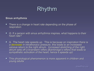 medics.cc
medics.cc
medics.cc
medics.cc
medics.cc
medics.cc
Rhythm
Rhythm
Sinus arrhythmia
Sinus arrhythmia
ƒ
ƒ There is a change in heart rate depending on the phase of
There is a change in heart rate depending on the phase of
respiration
respiration
ƒ
ƒ Q. If a person with sinus arrhythmia inspires, what happens to t
Q. If a person with sinus arrhythmia inspires, what happens to their
heir
heart rate?
heart rate?
ƒ
ƒ A. The heart rate speeds up. This is because on inspiration th
A. The heart rate speeds up. This is because on inspiration there is
ere is
a
a decrease
decrease in
in intrathoracic
intrathoracic pressure, this leads to an increased
pressure, this leads to an increased
venous return to the right atrium. Increased stretching of the
venous return to the right atrium. Increased stretching of the right
right
atrium sets off a brainstem reflex (Bainbridge
atrium sets off a brainstem reflex (Bainbridge’
’s reflex) that leads to
s reflex) that leads to
sympathetic activation of the heart, hence it speeds up)
sympathetic activation of the heart, hence it speeds up)
ƒ
ƒ This physiological phenomenon is more apparent in children and
This physiological phenomenon is more apparent in children and
young adults
young adults
 