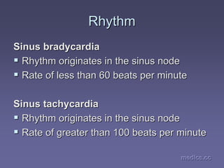 medics.cc
medics.cc
medics.cc
medics.cc
medics.cc
medics.cc
Rhythm
Rhythm
Sinus
Sinus bradycardia
bradycardia
ƒ
ƒ Rhythm originates in the sinus node
Rhythm originates in the sinus node
ƒ
ƒ Rate of less than 60 beats per minute
Rate of less than 60 beats per minute
Sinus tachycardia
Sinus tachycardia
ƒ
ƒ Rhythm originates in the sinus node
Rhythm originates in the sinus node
ƒ
ƒ Rate of greater than 100 beats per minute
Rate of greater than 100 beats per minute
 
