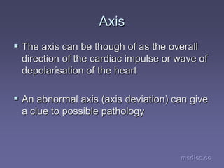 medics.cc
medics.cc
medics.cc
medics.cc
medics.cc
medics.cc
Axis
Axis
ƒ
ƒ The axis can be though of as the overall
The axis can be though of as the overall
direction of the cardiac impulse or wave of
direction of the cardiac impulse or wave of
depolarisation of the heart
depolarisation of the heart
ƒ
ƒ An abnormal axis (axis deviation) can give
An abnormal axis (axis deviation) can give
a clue to possible pathology
a clue to possible pathology
 