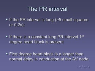 medics.cc
medics.cc
medics.cc
medics.cc
medics.cc
medics.cc
The PR interval
The PR interval
ƒ
ƒ If the PR interval is long (>5 small squares
If the PR interval is long (>5 small squares
or 0.2s):
or 0.2s):
ƒ
ƒ If there is a constant long PR interval 1
If there is a constant long PR interval 1st
st
degree heart block is present
degree heart block is present
ƒ
ƒ First degree heart block is a longer than
First degree heart block is a longer than
normal delay in conduction at the AV node
normal delay in conduction at the AV node
 