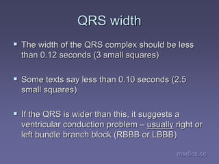 medics.cc
medics.cc
medics.cc
medics.cc
medics.cc
medics.cc
QRS width
QRS width
ƒ
ƒ The width of the QRS complex should be less
The width of the QRS complex should be less
than 0.12 seconds (3 small squares)
than 0.12 seconds (3 small squares)
ƒ
ƒ Some texts say less than 0.10 seconds (2.5
Some texts say less than 0.10 seconds (2.5
small squares)
small squares)
ƒ
ƒ If the QRS is wider than this, it suggests a
If the QRS is wider than this, it suggests a
ventricular conduction problem
ventricular conduction problem –
– usually
usually right or
right or
left bundle branch block (RBBB or LBBB)
left bundle branch block (RBBB or LBBB)
 