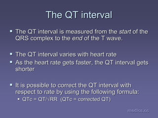 medics.cc
medics.cc
medics.cc
medics.cc
medics.cc
medics.cc
The QT interval
The QT interval
ƒ
ƒ The QT interval is measured from the
The QT interval is measured from the start
start of the
of the
QRS complex to the
QRS complex to the end
end of the T wave.
of the T wave.
ƒ
ƒ The QT interval varies with heart rate
The QT interval varies with heart rate
ƒ
ƒ As the heart rate gets faster, the QT interval gets
As the heart rate gets faster, the QT interval gets
shorter
shorter
ƒ
ƒ It is possible to correct the QT interval with
It is possible to correct the QT interval with
respect to rate by using the following formula:
respect to rate by using the following formula:
ƒ
ƒ QTc
QTc = QT/
= QT/√
√RR (
RR (QTc
QTc = corrected QT)
= corrected QT)
 