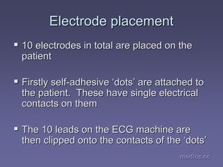 medics.cc
medics.cc
medics.cc
medics.cc
medics.cc
medics.cc
Electrode placement
Electrode placement
ƒ
ƒ 10 electrodes in total are placed on the
10 electrodes in total are placed on the
patient
patient
ƒ
ƒ Firstly self
Firstly self-
-adhesive
adhesive ‘
‘dots
dots’
’ are attached to
are attached to
the patient. These have single electrical
the patient. These have single electrical
contacts on them
contacts on them
ƒ
ƒ The 10 leads on the ECG machine are
The 10 leads on the ECG machine are
then clipped onto the contacts of the
then clipped onto the contacts of the ‘
‘dots
dots’
’
 