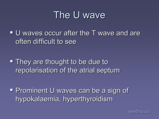 medics.cc
medics.cc
medics.cc
medics.cc
medics.cc
medics.cc
The U wave
The U wave
ƒ
ƒ U waves occur after the T wave and are
U waves occur after the T wave and are
often difficult to see
often difficult to see
ƒ
ƒ They are thought to be due to
They are thought to be due to
repolarisation of the
repolarisation of the atrial
atrial septum
septum
ƒ
ƒ Prominent U waves can be a sign of
Prominent U waves can be a sign of
hypokalaemia
hypokalaemia, hyperthyroidism
, hyperthyroidism
 