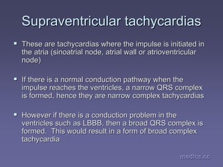 medics.cc
medics.cc
medics.cc
medics.cc
medics.cc
medics.cc
Supraventricular
Supraventricular tachycardias
tachycardias
ƒ
ƒ These are
These are tachycardias
tachycardias where the impulse is initiated in
where the impulse is initiated in
the atria (
the atria (sinoatrial
sinoatrial node,
node, atrial
atrial wall or
wall or atrioventricular
atrioventricular
node)
node)
ƒ
ƒ If there is a normal conduction pathway when the
If there is a normal conduction pathway when the
impulse reaches the ventricles, a narrow QRS complex
impulse reaches the ventricles, a narrow QRS complex
is formed, hence they are narrow complex
is formed, hence they are narrow complex tachycardias
tachycardias
ƒ
ƒ However if there is a conduction problem in the
However if there is a conduction problem in the
ventricles such as LBBB, then a broad QRS complex is
ventricles such as LBBB, then a broad QRS complex is
formed. This would result in a form of broad complex
formed. This would result in a form of broad complex
tachycardia
tachycardia
 