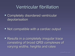 medics.cc
medics.cc
medics.cc
medics.cc
medics.cc
medics.cc
Ventricular fibrillation
Ventricular fibrillation
ƒ
ƒ Completely disordered ventricular
Completely disordered ventricular
depolarisation
depolarisation
ƒ
ƒ Not compatible with a cardiac output
Not compatible with a cardiac output
ƒ
ƒ Results in a completely irregular trace
Results in a completely irregular trace
consisting of broad QRS complexes of
consisting of broad QRS complexes of
varying widths, heights and rates
varying widths, heights and rates
 