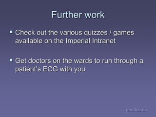 medics.cc
medics.cc
medics.cc
medics.cc
medics.cc
medics.cc
Further work
Further work
ƒ
ƒ Check out the various quizzes / games
Check out the various quizzes / games
available on the Imperial Intranet
available on the Imperial Intranet
ƒ
ƒ Get doctors on the wards to run through a
Get doctors on the wards to run through a
patient
patient’
’s ECG with you
s ECG with you
 