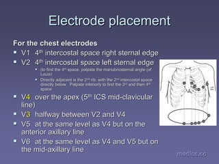 medics.cc
medics.cc
medics.cc
medics.cc
medics.cc
medics.cc
Electrode placement
Electrode placement
For the chest electrodes
For the chest electrodes
ƒ
ƒ V1
V1 4
4th
th intercostal
intercostal space right
space right sternal
sternal edge
edge
ƒ
ƒ V2
V2 4
4th
th intercostal
intercostal space left
space left sternal
sternal edge
edge
ƒ
ƒ (to find the 4
(to find the 4th
th
space, palpate the
space, palpate the manubriosternal
manubriosternal angle (of
angle (of
Louis)
Louis)
ƒ
ƒ Directly adjacent is the 2
Directly adjacent is the 2nd
nd
rib, with the 2
rib, with the 2nd
nd
intercostal
intercostal space
space
directly below. Palpate inferiorly to find the 3
directly below. Palpate inferiorly to find the 3rd
rd
and then 4
and then 4th
th
space
space
ƒ
ƒ V
V4
4 over the apex (5
over the apex (5th
th ICS mid
ICS mid-
-clavicular
clavicular
line)
line)
ƒ
ƒ V
V3
3 halfway between V2 and V4
halfway between V2 and V4
ƒ
ƒ V5
V5 at the same level as V4 but on the
at the same level as V4 but on the
anterior axillary line
anterior axillary line
ƒ
ƒ V6
V6 at the same level as V4 and V5 but on
at the same level as V4 and V5 but on
the mid
the mid-
-axillary
axillary line
line
 