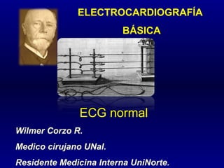 ELECTROCARDIOGRAFÍA
BÁSICA
ECG normal
Wilmer Corzo R.
Medico cirujano UNal.
Residente Medicina Interna UniNorte.
 