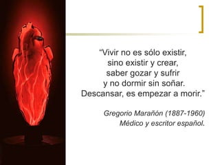“Vivir no es sólo existir,
sino existir y crear,
saber gozar y sufrir
y no dormir sin soñar.
Descansar, es empezar a morir.”
Gregorio Marañón (1887-1960)
Médico y escritor español.
 