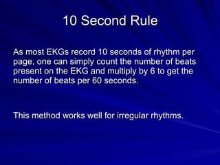 10 Second Rule As most EKGs record 10 seconds of rhythm per page, one can simply count the number of beats present on the EKG and multiply by 6 to get the number of beats per 60 seconds. This method works well for irregular rhythms. 