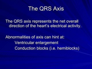 The QRS Axis The QRS axis represents the net overall direction of the heart’s electrical activity. Abnormalities of axis can hint at: Ventricular enlargement Conduction blocks (i.e. hemiblocks) 