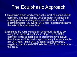 The Equiphasic Approach 1. Determine which lead contains the most equiphasic QRS complex.  The fact that the QRS complex in this lead is equally positive and negative indicates that the net electrical vector (i.e. overall QRS axis) is perpendicular to the axis of this particular lead. 2. Examine the QRS complex in whichever lead lies 90° away from the lead identified in step 1.  If the QRS complex in this second lead is predominantly positive, than the axis of this lead is approximately the same as the net QRS axis.  If the QRS complex is predominantly negative, than the net QRS axis lies 180° from the axis of this lead. 