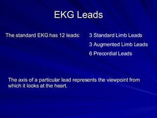EKG Leads The standard EKG has 12 leads: 3 Standard Limb Leads 3 Augmented Limb Leads 6 Precordial Leads The axis of a particular lead represents the viewpoint from which it looks at the heart. 