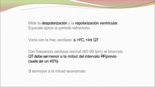 Mide la despolarización y la repolarización ventricular.
Equivale aprox al período refractario.
Varía con la frec. cardíaca: a >FC, <Int QT
Con frecuencia cardíaca normal (60-90 lpm) el intervalo
QTdebe sermenor a la mitad del intervalo RRprevio
(s
uele s
er un 40%)
S
i esmayor a la mitad esanómalo
 