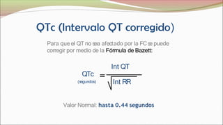 Para que el QT no s
ea afectado por la FCs
e puede
corregir por medio de la Fórmula de Bazett:
Int QT
Int RR
QTc
(s
egundos)
Valor Normal: hasta 0.44 segundos
 