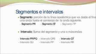 S
egmentos e intervalos
● Segmento: porción de la línea isoeléctrica que va desde el fina
una onda has
ta el comienzo de la onda siguiente.
- S
egmento PR - S
egmento S
T - S
egmento TP
● Intervalo: Suma del s
egmento y una o másondas
.
- Intervalo PR/PQ
- Intervalo QU
- Intervalo QRS
- Intervalo PP
- Intervalo QT
- Intervalo RR
 