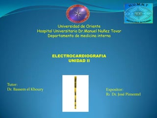 Universidad de OrienteHospital Universitario Dr.ManuelNuñez TovarDepartamento de medicina interna ELECTROCARDIOGRAFIA UNIDAD II Tutor: Dr. Bassem el Khoury Expositor: R1  Dr. José Pimentel 