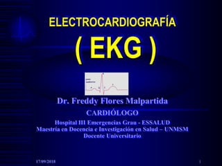 ELECTROCARDIOGRAFÍA
( EKG )
Dr. Freddy Flores Malpartida
CARDIÓLOGO
Hospital III Emergencias Grau - ESSALUD
Maestría en Docencia e Investigación en Salud – UNMSM
Docente Universitario
17/09/2018 1
 