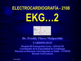 ELECTROCARDIOGRAFÍA - 2108
EKG…2
Dr. Freddy Flores Malpartida
CARDIÓLOGO
Hospital III Emergencias Grau – ESSALUD
Coordinador de la Especialidad de Cardiología
Maestría en Docencia e Investigación en Salud – UNMSM
Docente Universitario
21/09/2018 1
 