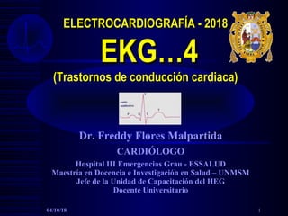 ELECTROCARDIOGRAFÍA - 2018ELECTROCARDIOGRAFÍA - 2018
EKG…4EKG…4
(Trastornos de conducción cardiaca)(Trastornos de conducción cardiaca)
Dr. Freddy Flores Malpartida
CARDIÓLOGO
Hospital III Emergencias Grau - ESSALUD
Maestría en Docencia e Investigación en Salud – UNMSM
Jefe de la Unidad de Capacitación del HEG
Docente Universitario
04/10/18 1
 