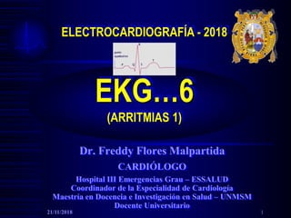 ELECTROCARDIOGRAFÍA - 2018
EKG…6
(ARRITMIAS 1)
Dr. Freddy Flores Malpartida
CARDIÓLOGO
Hospital III Emergencias Grau – ESSALUD
Coordinador de la Especialidad de Cardiología
Maestría en Docencia e Investigación en Salud – UNMSM
Docente Universitario
21/11/2018 1
 