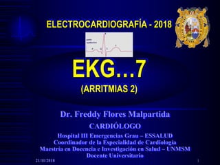 ELECTROCARDIOGRAFÍA - 2018
EKG…7
(ARRITMIAS 2)
Dr. Freddy Flores Malpartida
CARDIÓLOGO
Hospital III Emergencias Grau – ESSALUD
Coordinador de la Especialidad de Cardiología
Maestría en Docencia e Investigación en Salud – UNMSM
Docente Universitario
21/11/2018 1
 