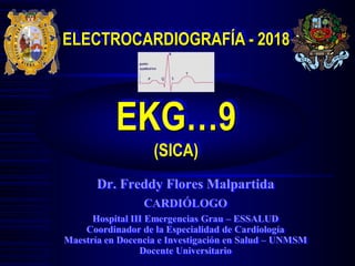 ELECTROCARDIOGRAFÍA - 2018
EKG…9
(SICA)
Dr. Freddy Flores Malpartida
CARDIÓLOGO
Hospital III Emergencias Grau – ESSALUD
Coordinador de la Especialidad de Cardiología
Maestría en Docencia e Investigación en Salud – UNMSM
Docente Universitario
 