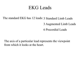 EKG Leads
The standard EKG has 12 leads: 3 Standard Limb Leads
3 Augmented Limb Leads
6 Precordial Leads
The axis of a particular lead represents the viewpoint
from which it looks at the heart.
 
